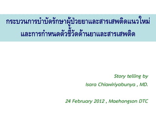 กระบวนการบําบัดรักษาผูปวยยาและสารเสพติดแนวใหม
                      
    และการกําหนดตัวชี้วดดานยาและสารเสพติด
                        ั


                                        Story telling by
                           Isara Chiawiriyabunya , MD.

                   24 February 2012 , Maehongson DTC
 