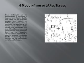 Στενά συνδεδεμένη με τα Μαθηματικά και τη Φιλοσοφία, η Μουσική στην Αρχαία Ελλάδα ήταν εύλογα ένα από τα βασικά μαθήματα στο πλαίσιο της παιδείας των νέων, ενώ η διασύνδεσή της ειδικότερα με την Ποίηση και το Θέατρο έπαιξε τεράστιο ρόλο. Πραγματικά χάρη σε αυτή διασώθηκαν στους αιώνες αριστουργήματα όπως τα Ομηρικά Έπη και οι Τραγωδίες. Πρωταγωνιστικός κυριολεκτικά ο ρόλος της Μουσικής στην Αρχαία Ελλάδα και θεμελιώδης για την ανάπτυξη και την ποικιλομορφία του Ελληνικού Πολιτισμού . 