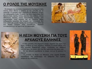 Οι απαρχές της μουσικής ανιχνεύονται στις θρησκευτικές τελετές όπου έδεναν ο ρυθμός με την μελωδία και το τραγούδι. Η μουσική ήταν παρούσα σε διάφορες πτυχές της καθημερινής ζωής. Ο ρόλος της ήταν σημαντικός στις θρησκευτικές εορτές, στους γάμους, στις κηδείες, στους αθλητικούς αγώνες, στους δραματικούς αγώνες, στα γυμναστήρια, στον πόλεμο και σε πλείστες άλλες καθημερινές ασχολίες. Ως στοιχείο του πολιτισμού δεν ήταν απλά μια μορφή τέχνης και αυτοέκφρασης αλλά και ένα δομικό στοιχείο στην εκπαίδευση, άρρηκτα συνυφασμένο με την αρετή και την φιλοσοφία.  Η λέξη μουσική, στη σημερινή εποχή, σημαίνει την τέχνη των ήχων, αντίθετα με τους αρχαίους Έλληνες οι οποίοι έδιναν στη λέξη μουσική διαφορετικό νόημα, εννοούσαν την αδιάλυτη ενότητα ήχου και λόγου, κάτι που δεν υφίσταται στις μέρες μας. Με την άθληση γυμνάζεται το σώμα, ενώ με τη μουσική το πνεύμα. Η μουσική, το δώρο των Μουσών, στην αρχαία Ελλάδα, προσδιόριζε και χαρακτήριζε τον άνθρωπο που πράττει, σκέφτεται και αισθάνεται. Η ΛΕΞΗ ΜΟΥΣΙΚΗ ΓΙΑ ΤΟΥΣ ΑΡΧΑΙΟΥΣ ΕΛΛΗΝΕΣ  