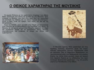 Οι αρχαίοι Έλληνες με τον εμφάνταστο στοχασμό τους έδιναν θεϊκή προέλευση στα πάντα και φυσικά και στη Μουσική. Έτσι, έπλασαν τις Μούσες, που ήταν στην αρχή θεές του τραγουδιού και κατοπινά της ποίησης και των άλλων τεχνών και επιστημών. Αυτές οι θεές, εννιά τον αριθμό, ήταν κόρες του Δία και της Μνημοσύνης.  Κατά τον Ησίοδο, είχαν γεννηθεί στην Πιερία μα κατοικούσαν στον Όλυμπο για να διασκεδάζουν στα συμπόσια τους θεούς. Οι Μούσες, αν και έμεναν μόνιμα στον Όλυμπο, εύρισκαν τον καιρό και κατέβαιναν κρυφά για να εμπνεύσουν όσους θνητούς συμπαθούσανε, και έπαιρναν το όνομα του τόπου που εμφανίζονταν . Η Μουσική έχοντας θεϊκό χαρακτήρα για τους αρχαίους Έλληνες, θεράπευε ψυχή και σώμα, εξάγνιζε, καταπράυνε, ενέπνεε, παρακινούσε αλλά και ηρεμούσε. Όλα τα παραπάνω δικαιολογούν τον πρωταγωνιστικό ρόλο που διαδραμάτιζε στις μεγάλες Εορτές της πόλης όπου μουσική, άσμα και όρχηση ήταν άρρηκτα δεμένα με τις εκδηλώσεις που είχαν κατεξοχήν θρησκευτικό χαρακτήρα – π.χ. στη μεγάλη γιορτή των Παναθηναίων στην Αθήνα Η μούσα Ευτέρπη 
