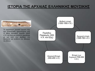 Το αρχαιότερο μουσικό όργανο που έχει ανακαλυφθεί χρονολογείται από τη Μέση Νεολιθική περίοδο (5000 π.Χ.) και είναι μια κοκάλινη σφυρίχτρα με μια οπή που βρέθηκε στη Θεσσαλία και εκτίθεται στο Μουσείο του Βόλου.  