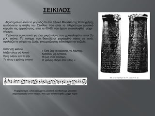 Αξιοσημείωτο είναι το γεγονός ότι στο Εθνικό Μουσείο της Κοπεγχάγης φυλάσσεται η στήλη του Σεικίλου που είναι το πληρέστερο μουσικό κομμάτι της αρχαιότητος, από τα 60-65 που έχουν ανακαλυφθεί  μέχρι  σήμερα.  Πρόκειται ουσιαστικά για ένα μικρό κίονα που χρονολογείται στον 2ο μ.Χ. αιώνα. Το ποίημα που διασώζεται χαραγμένο πάνω σε αυτό, σχολιάζει το νόημα της ζωής, εγκωμιάζοντας ειδικότερα την ευζωία. Οσον ζής φαίνου, Μηδέν όλως σύ λυπού Προς ολίγον εστί το ζήν Το τέλος ο χρόνος απαιτεί « Όσο ζεις να χαίρεσαι, να λάμπεις, Kαθόλου μη λυπάσαι, Η ζωή είναι σύντομη, O χρόνος οδηγεί στο τέλος. » Η αρχαιότερη, ολοκληρωμένη μουσική σύνθεση (με μουσική σημειογραφία) στον κόσμο, που έχει ανακαλυφθεί, μέχρι τώρα. 