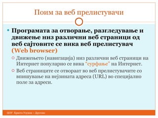 Поим за веб прелистувачи Програмата за отворање, разгледување   и движење низ различни веб страници   од веб сајтовите се вика веб прелистувач   (Web browser) Движењето (навигација) низ различни веб страници на Интернет популарно се вика  “ сурфање ”  на Интернет.  Веб страниците се отв o раа т  во веб прелистувачите со впишување на нејзината адреса ( URL ) во  специјално поле за адреси. ЦОУ  Христо Узунов – Другово 