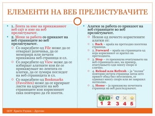 ЕЛЕМЕНТИ НА ВЕБ ПРЕЛИСТУВАЧИТЕ 1.  Лента за име на прикажаниот веб сајт и име на веб прелистувачот. 2.  Мени за работа  со приказот на веб страниците во веб прелистувачот. Со наредбите од  File  може да се отвараат јазичиња, да се меморира или печати прикажана веб страница и сл. Со наредбите од  View  може да се избираат алатките кои ќе се прикажуваат во лентата со алатки, да се зумира погледот на веб страницата и сл. Со наредбите од  Bookmarks (Favorites)  може да се креираат листи на адресите на веб страниците кои корисникот сака повторно да ги посети. Алатки за работа со приказот на веб страниците во веб прелистувачот. Некои од почесто користените алатки се: 1.  Back  – враќа на претходно посетена страница. 2.  Forward  – враќа на страницата од која корисникот се вратил на  претходната. 3.  Stop  – го прекинува вчитувањето на веб страницата ако, на пример, вчитувањето оди многу споро и слично. 4.  Reload или Refresh  – ја  “ полни ”  повторно истата страница затоа што првиот обид бил неуспешен, се одвивал многу споро или не  завршил потполно. 5.  Home  – ја прикажува почетната страница на веб разгледувачот. ЦОУ  Христо Узунов – Другово 