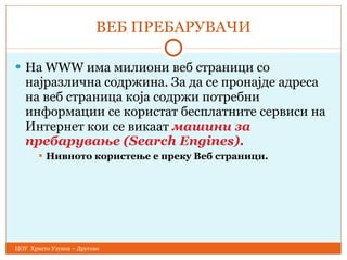 ВЕБ ПРЕБАРУВАЧИ На WWW има милиони веб страници со најразлична содржина. За да   се пронајдe адреса на веб страница која содржи потребни информации   се користат бесплатните сервиси на Интернет кои се викаат  машини за   пребарување ( Search Engines).  Нивното користење е преку Веб страници. ЦОУ  Христо Узунов – Другово 