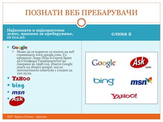 Најпознати и најкористени денес, машини за пребарување, се  ( сл.2 ) : слика 2 G o o g l e Mоже да се користи со посета на веб страницата www.google.com. Го креирале Лари Пејџ и Сергеј Брин на Стенфорд Универзитетот во Америка во 1998 год. Името Google доаѓа од зборот googol, кој во математиката означува 1 следен од 100 нули. Y A H O O bing msn Ask ПОЗНАТИ ВЕБ ПРЕБАРУВАЧИ ЦОУ  Христо Узунов – Другово 