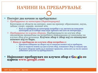 НАЧИНИ НА ПРЕБАРУВАЊЕ Постојат два начини за пребарување : Пребарување по категории (директориуми).   Категории се области на интерес, како на пример: образование, наука,   забава, спорт, здравје, шопинг итн. Кога се пребарува по категорија   потребно е од листата на понудени категории да се избере онаа каде припаѓа   она што не интересира … Пребарување по клучни зборови .   Пребарувањето по клучен збор овозможува пронаоѓање на потребните   информации со пишување на клучен збор или реченица.  Клучен збор е  збор кој го опишуват поимот кој се бара. Кога се пребарува по клучен збор потребно е: Прецизно избирање на зборот кој го опишува поимот кој се пребарува, Кога се користи повеќе од еден клучен збор, поважниот збор се пишува  прв, Клучните зборови треба да се напишат правилно, затоа што од тоа ќе зависи добиениот резултат од пребарувањето. Најпознат пребарувач по клучен збор е  G o o g l e  со адреса  www.google.com ЦОУ  Христо Узунов – Другово 