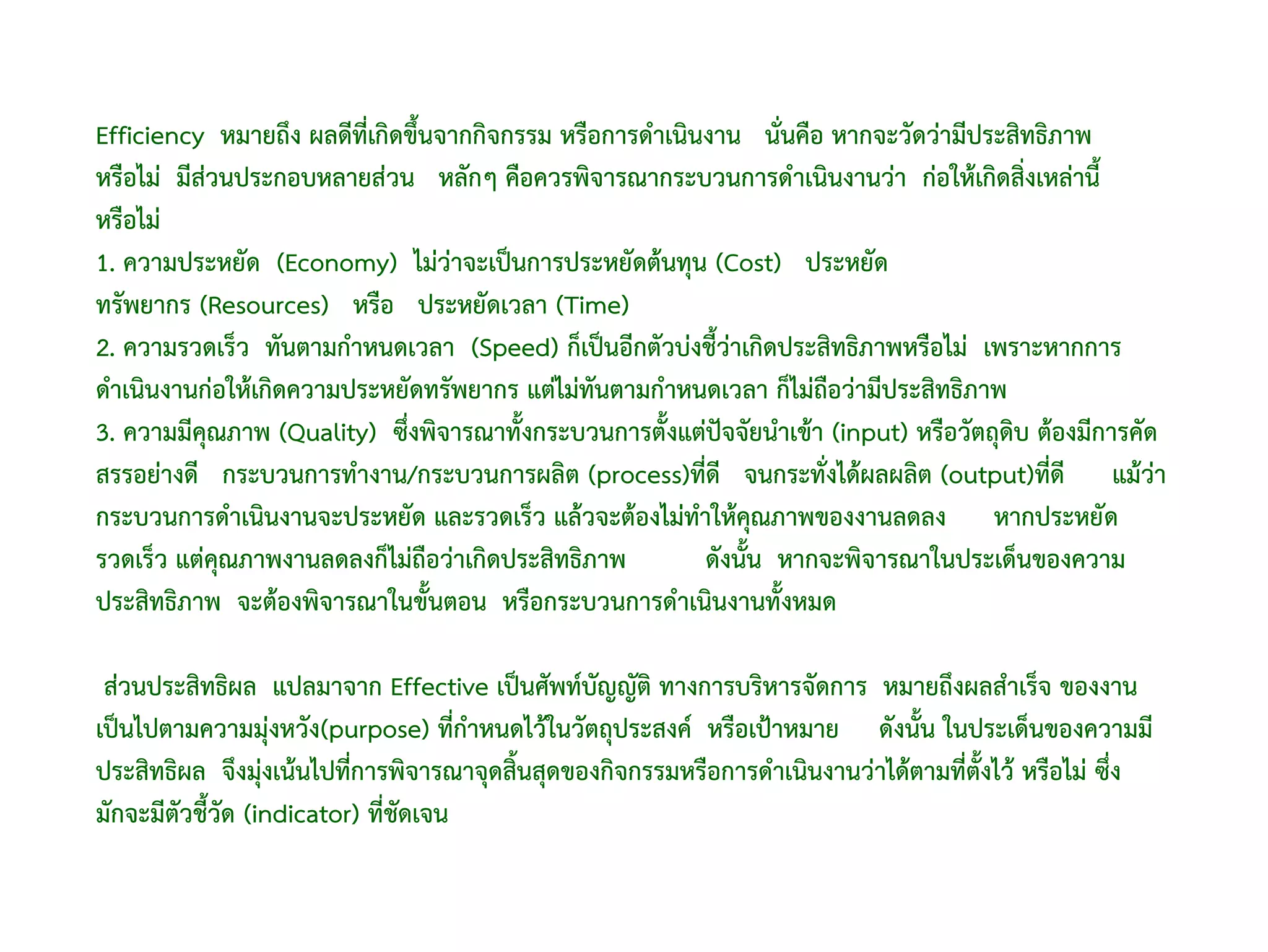 Efficiency หมายถึง ผลดีที่เกิดขึ้นจากกิจกรรม หรือการดําเนินงาน นั่นคือ หากจะวัดว่ามีประสิทธิภาพ
หรือไม่ มีส่วนประกอบหลายส่วน หลักๆ คือควรพิจารณากระบวนการดําเนินงานว่า ก่อให้เกิดสิ่งเหล่านี้
หรือไม่
1. ความประหยัด (Economy) ไม่ว่าจะเป็นการประหยัดต้นทุน (Cost) ประหยัด
ทรัพยากร (Resources) หรือ ประหยัดเวลา (Time)
2. ความรวดเร็ว ทันตามกําหนดเวลา (Speed) ก็เป็นอีกตัวบ่งชี้ว่าเกิดประสิทธิภาพหรือไม่ เพราะหากการ
ดําเนินงานก่อให้เกิดความประหยัดทรัพยากร แต่ไม่ทันตามกําหนดเวลา ก็ไม่ถือว่ามีประสิทธิภาพ
3. ความมีคุณภาพ (Quality) ซึ่งพิจารณาทั้งกระบวนการตั้งแต่ปัจจัยนําเข้า (input) หรือวัตถุดิบ ต้องมีการคัด
สรรอย่างดี กระบวนการทํางาน/กระบวนการผลิต (process)ที่ดี จนกระทั่งได้ผลผลิต (output)ที่ดี แม้ว่า
กระบวนการดําเนินงานจะประหยัด และรวดเร็ว แล้วจะต้องไม่ทาให้คุณภาพของงานลดลง หากประหยัด
                                                           ํ
รวดเร็ว แต่คุณภาพงานลดลงก็ไม่ถือว่าเกิดประสิทธิภาพ           ดังนั้น หากจะพิจารณาในประเด็นของความ
ประสิทธิภาพ จะต้องพิจารณาในขั้นตอน หรือกระบวนการดําเนินงานทั้งหมด

 ส่วนประสิทธิผล แปลมาจาก Effective เป็นศัพท์บญญัติ ทางการบริหารจัดการ หมายถึงผลสําเร็จ ของงาน
                                                  ั
เป็นไปตามความมุ่งหวัง(purpose) ที่กําหนดไว้ในวัตถุประสงค์ หรือเป้าหมาย ดังนั้น ในประเด็นของความมี
ประสิทธิผล จึงมุ่งเน้นไปที่การพิจารณาจุดสิ้นสุดของกิจกรรมหรือการดําเนินงานว่าได้ตามที่ตั้งไว้ หรือไม่ ซึ่ง
มักจะมีตัวชี้วัด (indicator) ที่ชดเจน
                                 ั
 