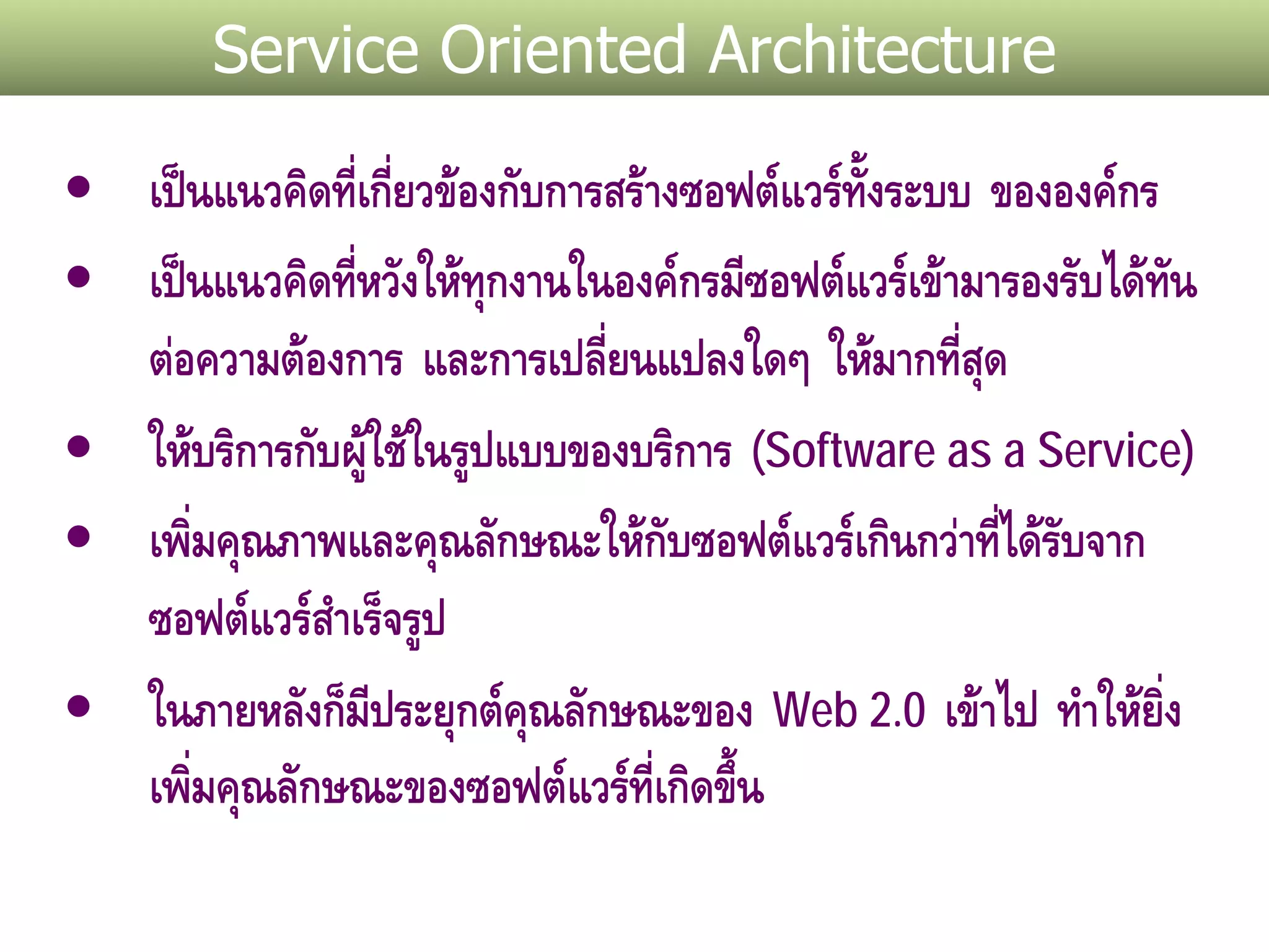 Service Oriented Architecture

• เปนแนวคิดที่เกียวของกับการสรางซอฟตแวรทั้งระบบ ขององคกร
                  ่
• เปนแนวคิดที่หวังใหทุกงานในองคกรมีซอฟตแวรเขามารองรับไดทน
                                                               ั
  ตอความตองการ และการเปลียนแปลงใดๆ ใหมากที่สด
                              ่                      ุ
• ใหบริการกับผูใชในรูปแบบของบริการ (Software as a Service)
                
• เพิมคุณภาพและคุณลักษณะใหกับซอฟตแวรเกินกวาทีไดรบจาก
       ่                                               ่ ั
  ซอฟตแวรสาเร็จรูป
              ํ
• ในภายหลังก็มีประยุกตคณลักษณะของ Web 2.0 เขาไป ทําใหยิ่ง
                          ุ
  เพิมคุณลักษณะของซอฟตแวรที่เกิดขึ้น
     ่
 