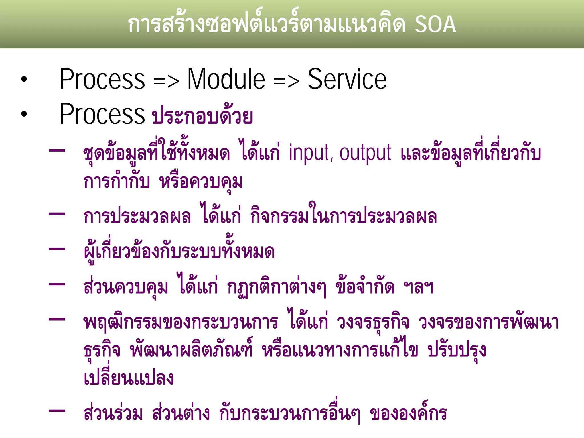 การสรางซอฟตแวรตามแนวคิด SOA
•    Process => Module => Service
•    Process ประกอบดวย
    – ชุดขอมูลทีใชทั้งหมด ไดแก input, output และขอมูลที่เกียวกับ
                   ่                                            ่
       การกํากับ หรือควบคุม
    – การประมวลผล ไดแก กิจกรรมในการประมวลผล
    – ผูเกี่ยวของกับระบบทังหมด
                            ้
    – สวนควบคุม ไดแก กฏกติกาตางๆ ขอจํากัด ฯลฯ
    – พฤฒิกรรมของกระบวนการ ไดแก วงจรธุรกิจ วงจรของการพัฒนา
       ธุรกิจ พัฒนาผลิตภัณฑ หรือแนวทางการแกไข ปรับปรุง
       เปลียนแปลง
           ่
    – สวนรวม สวนตาง กับกระบวนการอืนๆ ขององคกร
                                          ่
 