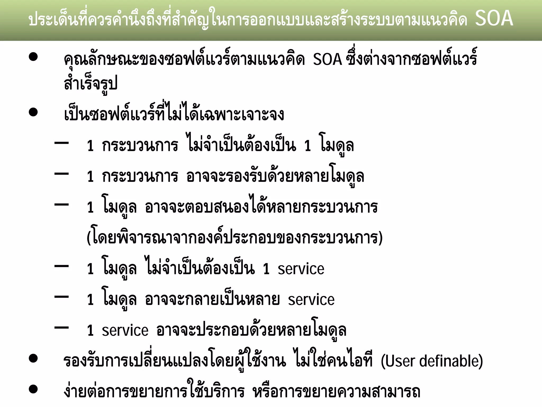 ประเด็นทีควรคํานึงถึงทีสําคัญในการออกแบบและสรางระบบตามแนวคิด SOA
         ่             ่
• คุณลักษณะของซอฟตแวรตามแนวคิด SOA ซึ่งตางจากซอฟตแวร
   สําเร็จรูป
• เปนซอฟตแวรที่ไมไดเฉพาะเจาะจง
  – 1 กระบวนการ ไมจําเปนตองเปน 1 โมดูล
  – 1 กระบวนการ อาจจะรองรับดวยหลายโมดูล
  – 1 โมดูล อาจจะตอบสนองไดหลายกระบวนการ
       (โดยพิจารณาจากองคประกอบของกระบวนการ)
  – 1 โมดูล ไมจําเปนตองเปน 1 service
  – 1 โมดูล อาจจะกลายเปนหลาย service
  – 1 service อาจจะประกอบดวยหลายโมดูล
• รองรับการเปลี่ยนแปลงโดยผูใชงาน ไมใชคนไอที (User definable)
• งายตอการขยายการใชบริการ หรือการขยายความสามารถ
 