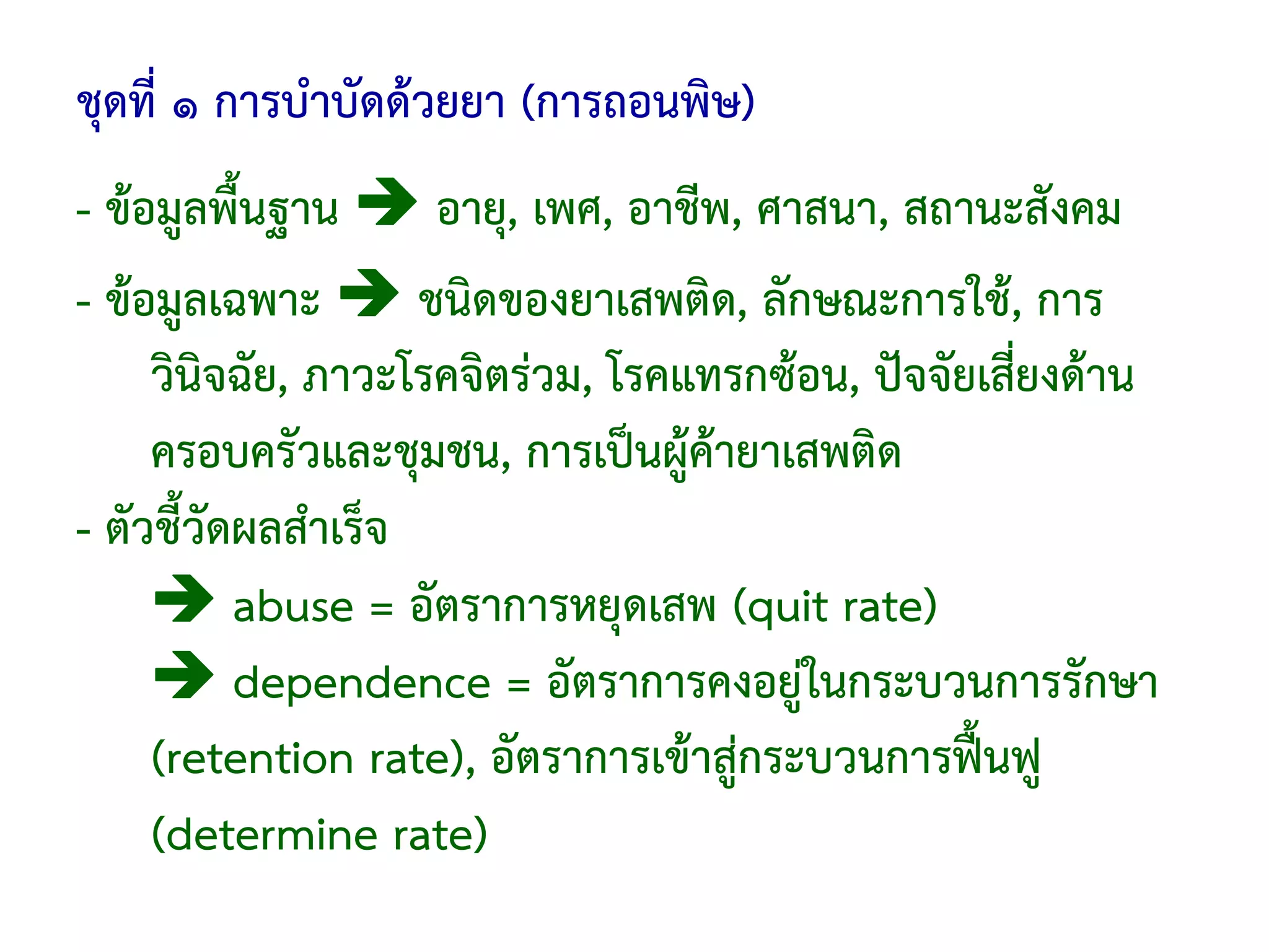 ชุดที่ ๑ การบําบัดด้วยยา (การถอนพิษ)
- ข้อมูลพื้นฐาน       อายุ, เพศ, อาชีพ, ศาสนา, สถานะสังคม
- ข้อมูลเฉพาะ        ชนิดของยาเสพติด, ลักษณะการใช้, การ
     วินิจฉัย, ภาวะโรคจิตร่วม, โรคแทรกซ้อน, ปัจจัยเสี่ยงด้าน
     ครอบครัวและชุมชน, การเป็นผู้ค้ายาเสพติด
- ตัวชี้วัดผลสําเร็จ
           abuse = อัตราการหยุดเสพ (quit rate)
           dependence = อัตราการคงอยู่ในกระบวนการรักษา
     (retention rate), อัตราการเข้าสู่กระบวนการฟื้นฟู
     (determine rate)
 