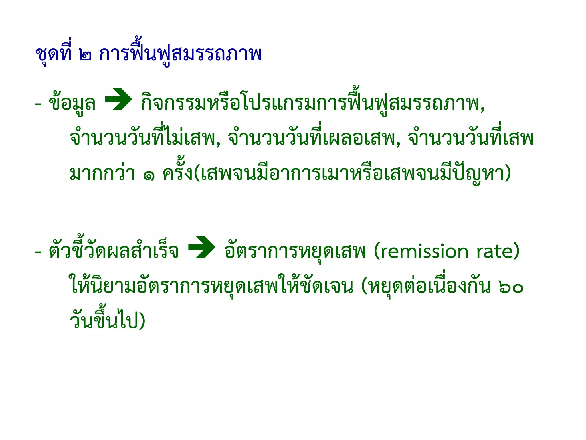 ชุดที่ ๒ การฟื้นฟูสมรรถภาพ
- ข้อมูล     กิจกรรมหรือโปรแกรมการฟื้นฟูสมรรถภาพ,
     จํานวนวันที่ไม่เสพ, จํานวนวันที่เผลอเสพ, จํานวนวันที่เสพ
     มากกว่า ๑ ครั้ง(เสพจนมีอาการเมาหรือเสพจนมีปัญหา)

- ตัวชี้วัดผลสําเร็จ  อัตราการหยุดเสพ (remission rate)
     ให้นิยามอัตราการหยุดเสพให้ชัดเจน (หยุดต่อเนื่องกัน ๖๐
     วันขึ้นไป)
 
