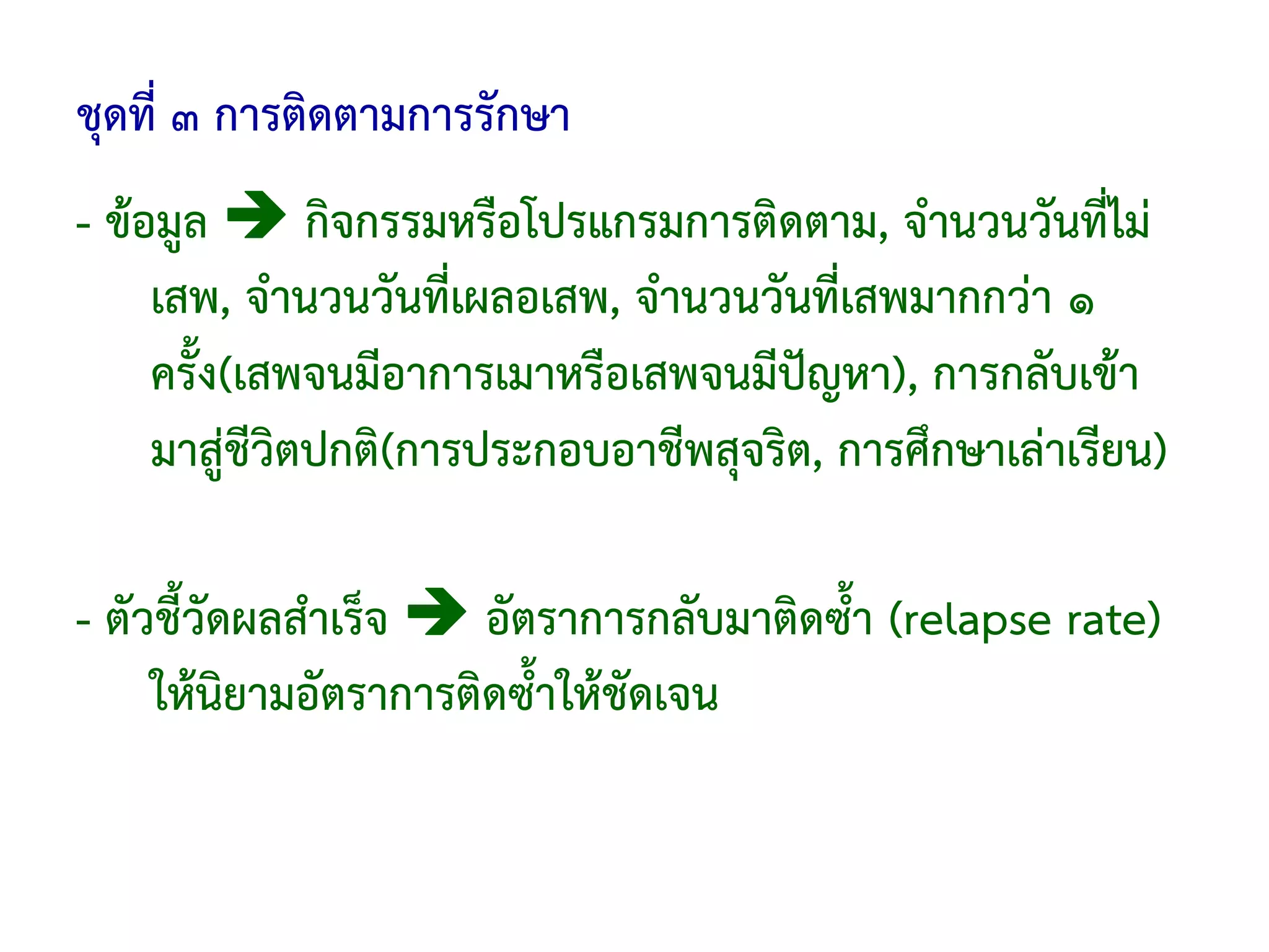 ชุดที่ ๓ การติดตามการรักษา
- ข้อมูล       กิจกรรมหรือโปรแกรมการติดตาม, จํานวนวันที่ไม่
     เสพ, จํานวนวันที่เผลอเสพ, จํานวนวันที่เสพมากกว่า ๑
     ครั้ง(เสพจนมีอาการเมาหรือเสพจนมีปัญหา), การกลับเข้า
     มาสู่ชีวิตปกติ(การประกอบอาชีพสุจริต, การศึกษาเล่าเรียน)

- ตัวชี้วัดผลสําเร็จ   อัตราการกลับมาติดซ้ํา (relapse rate)
     ให้นิยามอัตราการติดซ้ําให้ชัดเจน
 