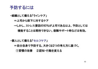 予防するには
・組織として備える「ラインケア」
 ＝上司から部下に対するケア
 →しかし、ストレス要因の90％が上司である以上、予防としては
   機能することは期待できない。復職サポート時などは有効。


・個人として備える「セルフケア」
 ＝自分自身で予防する。大きくは２つの考え方に基づく。
  ①習慣の改善   ②認知・行動を変える


                              10
 
