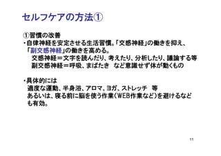 セルフケアの方法①
①習慣の改善
・自律神経を安定させる生活習慣。「交感神経」の働きを抑え、
 「副交感神経」の働きを高める。
  交感神経＝文字を読んだり、考えたり、分析したり、議論する等
  副交感神経＝呼吸、まばたき など意識せず体が動くもの

・具体的には
 適度な運動、半身浴、アロマ、ヨガ、ストレッチ 等
 あるいは、寝る前に脳を使う作業（WEB作業など）を避けるなど
 も有効。




                              11
 