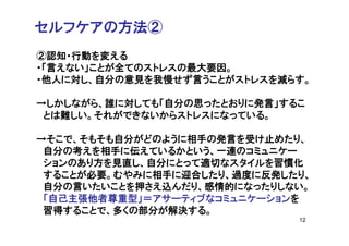 セルフケアの方法②
②認知・行動を変える
・「言えない」ことが全てのストレスの最大要因。
・他人に対し、自分の意見を我慢せず言うことがストレスを減らす。

→しかしながら、誰に対しても「自分の思ったとおりに発言」するこ
 とは難しい。それができないからストレスになっている。

→そこで、そもそも自分がどのように相手の発言を受け止めたり、
 自分の考えを相手に伝えているかという、一連のコミュニケー
 ションのあり方を見直し、自分にとって適切なスタイルを習慣化
 することが必要。むやみに相手に迎合したり、過度に反発したり、
 自分の言いたいことを押さえ込んだり、感情的になったりしない。
 「自己主張他者尊重型」＝アサーティブなコミュニケーションを
 習得することで、多くの部分が解決する。
                              12
 