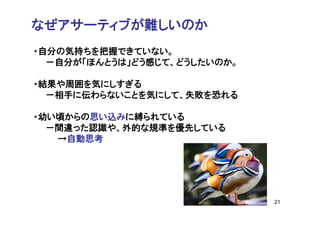 なぜアサーティブが難しいのか
・自分の気持ちを把握できていない。
  －自分が「ほんとうは」どう感じて、どうしたいのか。

・結果や周囲を気にしすぎる
  －相手に伝わらないことを気にして、失敗を恐れる

・幼い頃からの思い込みに縛られている
  －間違った認識や、外的な規準を優先している
   →自動思考




                              21
 