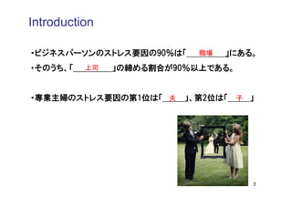 Introduction

・ビジネスパーソンのストレス要因の90％は「     職場   」にある。
・そのうち、「   上司   」の締める割合が90％以上である。


・専業主婦のストレス要因の第1位は「 夫     」、第2位は「 子 」




                                    3
 