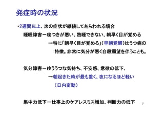 発症時の状況
・2週間以上、次の症状が継続してあらわれる場合
 睡眠障害－寝つきが悪い、熟睡できない、朝早く目が覚める
       →特に「朝早く目が覚める」（早朝覚醒）はうつ病の
        特徴。非常に気分が悪く自殺願望を伴うことも。


 気分障害－ゆううつな気持ち、不安感、意欲の低下、
       →朝起きた時が最も重く、夜になるほど軽い
        （日内変動）


 集中力低下－仕事上のケアレスミス増加、判断力の低下     7
 