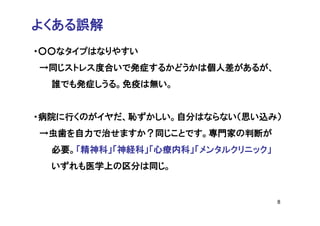よくある誤解
・○○なタイプはなりやすい
→同じストレス度合いで発症するかどうかは個人差があるが、
  誰でも発症しうる。免疫は無い。


・病院に行くのがイヤだ、恥ずかしい。自分はならない（思い込み）
→虫歯を自力で治せますか？同じことです。専門家の判断が
  必要。「精神科」「神経科」「心療内科」「メンタルクリニック」
  いずれも医学上の区分は同じ。


                                   8
 