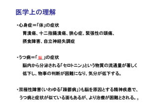 医学上の理解
・心身症＝「体」の症状
 胃潰瘍、十二指腸潰瘍、狭心症、緊張性の頭痛、
 摂食障害、自立神経失調症


・うつ病＝「 脳 」の症状
 脳内から分泌される「セロトニン」という物質の流通量が著しく
 低下し、物事の判断が困難になり、気分が低下する。


・双極性障害（いわゆる「躁鬱病」）も脳を原因とする精神疾患で、
うつ病と症状が似ている面もあるが、より治療が困難とされる。9
 