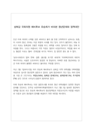 성북갑 국회의원 예비후보 유승희가 바라본 청년문제와 정책대안




단군 이래 최대의 스펙을 갖춘 세대라고 불리 울 만큼 고학력자가 넘쳐나는 요즘,
이 시대의 청년, 20대는 지금 좌절의 시대를 겪고 있다. 모두가 불안하다. 하늘 모
르고 치솟는 등록금에 그들은 좌절을 하고. 대학을 나와도 일자리가 없는 것에 또
좌절을 한다. 그리고 어렵사리 구한 직장도 절반이 비정규직이다. 취업을 해서 버
는 월급은 치솟는 월세·전셋값을 내기도 벅차다. 집 장만은 꿈도 꿀 수 없다.


'삼포시대(돈이 없어 연애·결혼·출산을 포기한 세대)'와 '이태백(20대의 태반이
백수)'이라는 서글픈 신조어까지 등장한 게 현실이다. 어쩌면 요즘 청년세대는 단
군 이래 최대의 불행한 세대라고 불리워도 무방할 것이다.


지난 2월 1일부터10일 까지 유승희 예비후보가 성북갑 지역 대학생들 5백여명을
대상으로 실시한 청년정책 설문조사 결과도 실제 청년세대가 겪고 있는 여러 문제
중 가장 큰 고민거리는 취업난(48%), 등록금 문제(25%), 생계문제(13%), 주거문제
(7%) 순인 것으로 나타났다.(설문지 통계자료 참고)


이에 유승희 예비후보는 이번 설문조사를 토대로 청년 대학생들이 당면한 현실의
문제를 진단하고, 민주당 보편적복지특별위원회가 지난 2월 2일 발표한 청년복지
정책을 참고로 하고 유승희 예비후보의 청년정책팀과 자문교수단의 자문을 바탕으
로 다음과 같이 청년들의 문제를 해결하기 위한 대안을 제시한다.
 