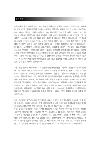 들어가며.


젊은이들이 꿈과 희망을 잃고 불안 속에서 방황하는 이유는, 성실하고 창의적으로 노력하
는 사람보다도 특권과 반칙을 일삼는 사람들이 성공하는 사례가 많다고 느끼는 데에 있습
니다. 따라서 특권과 반칙을 허용하지 않고 실질적인 기회균등을 실현 가능하게 하는 공
정사회 구축이 중요합니다. 재벌 회장들은 죄를 범해도 처벌받지 않거나 사면받고 2세, 3
세에게 상속세도 거의 내지 않고 부와 경영권을 세습하는 현실이 계속되어서는 안 됩니
다. 가난한 가정에 태어난 자녀는 부유한 가정에 태어난 자녀에 비해 좋은 대학에 갈 확
률이 현저하게 낮고 또 같은 대학을 나와도 좋은 직장에 취업하기가 훨씬 더 어려워서는
안 됩니다. 고용창출에 기여하는 중소기업보다 고용창출 효과가 거의 없는 수출대기업을
지나치게 우대하는 경제정책을 고쳐야 합니다. 인재들을 블랙홀처럼 빨아들이고 독점적
지위를 이용해 벤처기업이나 중소기업에서 일하는 젊은 인재들이 창의성과 신기술을 바탕
으로 새롭게 커나가는 것을 봉쇄하는 불공정거래의 관행을 막아내야 합니다. 아울러 정규
직과 비정규직의 차별 철폐, 최저임금의 인상, 청년 실업자를 위한 고용보험 등 사회적 안
전망 강화 등의 대책이 필요합니다.


저는 최근 성북갑 지역구내에서 473명의 청년.대학생들을 대상으로 청년들의 실태와 정책
에 대한 설문조사를 실시하였습니다. 조사결과 이들중 47.9%가 취업문제가 가장 큰 고민
이라고 답했으며, 25.5%는 등록금등 학비문제가 가장 큰 고민이라고 하였습니다. 이번 선
거에서 국회의원 후보가 꼭 마련해야 할 청년정책(중복응답 가능)으로는 등록금등 학비문
제를 꼽은 청년이 59.1%, 취업문제를 꼽은 청년이 57.8%로 비슷한 분포를 보였고, 아르
바이트등 생계문제가 19.6%, 주거문제가 19.1%였습니다. 섵Ӛ시의 시립대 반값등록금 지
원에서는 73.2%의 응답자가 찬성의견을 보였으며, 20.4%가 반대의견을 표명했으며, 기타
의견으로는 사학재단의 비리척결 등에 대한 요구가 컸습니다. 등록금문제 개선책으로는
응답자의 67.6%가 반값등록금등 등록금 지원을, 15.2%가 낮은 이율의 학자금 대출을 선
호했습니다.


저는 정치권이 중구난방으로 청년정책을 내놓기 이전에 우선 청년들의 목소리를 직접 듣
고 소통하는 데부터 시작하는 것이 중요하다고 봅니다. 이를 위해 여성부를 독일처럼 여
성.가족.노인.청년부로 확대 개편하는 것도 하나의 방안이라고 생각합니다.
이번 설문조사를 통해 나타난 대학생 청년들의 요구를 어떻게 구체적인 정책으로 수렴할
것인가에 대해서는 보다 심층적인 연구가 필요하다고 봅니다만, 우선 제가 예비후보자로
서 준비된 대안들을 말씀드립니다. 앞으로 보다 많은 대화와 토론을 통해서, 그리고 소요
예산 등에 대한 보다 전문적인 검토를 거쳐서 본선거에서 저의 정책공약으로 내놓고, 나
아가서 민주통합당의 공식적인 정책으로 채택되도록 하며 또한 제가 19대 국회에 들어가
면 구체적인 입법, 예산심의 등의 활동을 통해 반드시 꼭 이루어내도록 하고자 합니다.
 