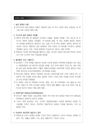 등록금 문제


1. 높은 등록금 비용
• 우리나라의 대학 등록금 비용은 국립대의 경우 한 학기 200만 원대, 사립대는 한 학
  기에 400~500만 원에 이름.

2. 지나치게 높은 등록금 의존률
• 대학의 전체 예산 중 등록금이 차지하는 비율을‘등록금 의존율’이라 하는데, 현 우
  리나라 대학의 등록금 의존율은 70~80%에 달함. 즉 학교 운영에 필요한 재정의
  70~80%를 등록금으로 충당하고 있는 실정. (이 중 특히 상명대, 광운대, 명지대, 한
  국외대, 국민대, 세종대의 경우 등록금이 전체 수입의 70~80%를 차지한다.) 등록금
  의존율이 높다는 것은 그만큼 등록금이 인상되기도 쉽다는 것을 의미함.
• 한편으로 막대한 재단적립금을 쌓아두고 있음. 2010년 사립대 결산서에 따르면 100개
  교가 모두 8,100억 원의 적립금을 챙겼음.

3. 불균형적 수입, 지출구조
• 감사원이 113개 대학을 대상으로 실시해 지난해 발표한 대학재정 운용실태 감사 결과
  는 대학등록금이 왜 비싼지의 일단을 보여줌. 우선 35개 대학의 5년간 예ㆍ결산 내역
  을 살핀 결과 예산을 짜면서 지출은 부풀리고(연평균 4,904억원) 수입은 줄이는(1,648
  억원) 방식으로 6,552억원(대학당 187억원)을 남겼음.
• 학교시설 건설비는 법인이 부담해야 하는데도 표본감사를 받은 29개 사립대 모두 건
  설비의 70% 이상을 교비로 충당. 절반에 가까운 14곳은 99% 이상을 교비로 써 등록
  금 인상 요인을 만들었음.
• 이 밖에도 50여 개 대학에서 이사장ㆍ총장ㆍ교수 등 250여명의 교비 횡령 등 비리
  적발. 지방의 한 대학 이사장은 등록금 160억 원을 빼돌려 섵Ӛ 소재 아파트 4채 등
  이사장 일가의 부동산 매입 등에 썼음.

4. 유명무실한 등록금심의위원회(등심위)
• 2010년 1월에 개정된 고등교육법 개정안 제11조에 따라 등록금 책정기구의 등록금심
  의위원회가 법적으로 설치가 강제됨.
• 그러나 현재 등심위는 교수, 교직원, 학생대표자들이 심의에 참여하여 공정한 의
  사결정을 이루지 못하고, 학교측이 일방적으로 등록금 인상을 통보하는 식의 설
  명회로 전락.


5. 유승희의 청년정책 설문조사 결과
• 대학생 중 54%가 등록금 문제로 고민이 있다고 밝혔으며, 고민의 이유로는 등록금 마
  련이 77%, 대출금 상환이 12%, 높은 대출이자가 10%로 나타남.
 