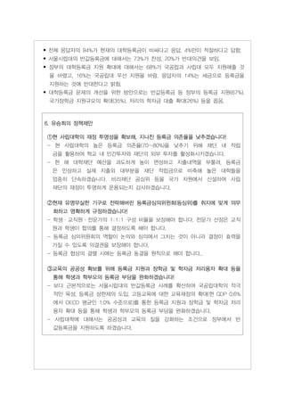 • 전체 응답자의 94%가 현재의 대학등록금이 비싸다고 응답, 4%만이 적절하다고 답함.
• 섵Ӛ시립대의 반값등록금에 대해서는 73%가 찬성, 20%가 반대의견을 보임.
• 정부의 대학등록금 지원 확대에 대해서는 68%가 국공립과 사립대 모두 지원해줄 것
 을 바랬고, 16%는 국공립대 우선 지원을 바람. 응답자의 14%는 세금으로 등록금을
 지원하는 것에 반대한다고 밝힘.
• 대학등록금 문제의 개선을 위한 방안으로는 반값등록금 등 정부의 등록금 지원(67%),
 국가장학금 지원규모의 확대(35%), 저리의 학자금 대출 확대(26%) 등을 꼽음.



6. 유승희의 정책제안

①현 사립대학의 재정 투명성을 확보해, 지나친 등록금 의존율을 낮추겠습니다!
- 현 사립대학의 높은 등록금 의존율(70~80%)을 낮추기 위해 재단 내 적립
  금을 활용하여 학교 내 민간투자와 재단의 외부 투자를 활성화시키겠습니다.
- 한 해 대학재단 예산을 과도하게 높이 편성하고 지출내역을 부풀려, 등록금
  은 인상하고 실제 지출외 대부분을 재단 적립금으로 비축해 놓은 대학들을
  엄중히 단속하겠습니다. 비리재단 공심위 등을 국가 차원에서 신설하여 사립
  재단의 재정이 투명하게 운용되는지 감사하겠습니다.

②현재 유명무실한 기구로 전락해버린 등록금심의위윈회(등심위)를 취지에 맞게 의무
  화하고 명확하게 규정하겠습니다!
- 학생·교직원·전문가의 1:1:1 구성 비율을 보장해야 합니다. 전문가 선정은 교직
  원과 학생이 합의를 통해 결정하도록 해야 합니다.
- 등록금 심의위원회의 역할이 논의와 심의에서 그치는 것이 아니라 결정이 효력을
  가질 수 있도록 의결권을 보장해야 합니다.
- 등록금 협상의 결렬 시에는 등록금 동결을 원칙으로 해야 합니다..

③교육의 공공성 확보를 위해 등록금 지원과 장학금 및 학자금 저리융자 확대 등을
  통해 학생과 학부모의 등록금 부담을 완화하겠습니다!
- 보다 근본적으로는 섵Ӛ시립대의 반값등록금 사례를 확산하여 국공립대학의 적극
  적인 육성, 등록금 상한제의 도입, 고등교육에 대한 교육재정의 확대(현 GDP 0.6%
  에서 OECD 평균인 1.0% 수준으로)를 통한 등록금 지원과 장학금 및 학자금 저리
  융자 확대 등을 통해 학생과 학부모의 등록금 부담을 완화하겠습니다.
- 사립대학에 대해서는 공공성과 교육의 질을 강화하는 조건으로 정부에서 반
  값등록금을 지원하도록 하겠습니다.
 