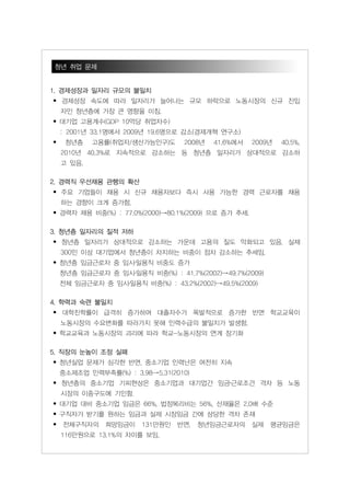 청년 취업 문제


1. 경제성장과 일자리 규모의 불일치
• 경제성장 속도에 따라 일자리가 늘어나는 규모 하락으로 노동시장의 신규 진입
    자인 청년층에 가장 큰 영향을 미침.
• 대기업 고용계수(GDP 10억당 취업자수)
    : 2001년 33.1명에서 2009년 19.6명으로 감소(경제개혁 연구소)
•    청년층    고용률(취업자/생산가능인구)도      2008년   41.6%에서    2009년   40.5%,
    2010년 40.3%로 지속적으로 감소하는 등 청년층 일자리가 상대적으로 감소하
    고 있음.

2. 경력직 우선채용 관행의 확산
• 주요 기업들이 채용 시 신규 채용자보다 즉시 사용 가능한 경력 근로자를 채용
    하는 경향이 크게 증가함.
• 경력자 채용 비중(%) : 77.0%(2000)→80.1%(2009) 으로 증가 추세.

3. 청년층 일자리의 질적 저하
• 청년층 일자리가 상대적으로 감소하는 가운데 고용의 질도 악화되고 있음. 실제
    300인 이상 대기업에서 청년층이 차지하는 비중이 점차 감소하는 추세임.
• 청년층 임금근로자 중 임시․일용직 비중도 증가
    청년층 임금근로자 중 임시․일용직 비중(%) : 41.7%(2002)→49.7%(2009)
    전체 임금근로자 중 임시․일용직 비중(%) : 43.2%(2002)→49.5%(2009)

4. 학력과 숙련 불일치
• 대학진학률이 급격히 증가하여 대졸자수가 폭발적으로 증가한 반면 학교교육이
    노동시장의 수요변화를 따라가지 못해 인력수급의 불일치가 발생함.
• 학교교육과 노동시장의 괴리에 따라 학교-노동시장의 연계 장기화

5. 직장의 눈높이 조정 실패
• 청년실업 문제가 심각한 반면, 중소기업 인력난은 여전히 지속
    중소제조업 인력부족률(%) : 3.98→5.31(2010)
• 청년층의 중소기업 기피현상은 중소기업과 대기업간 임금․근로조건 격차 등 노동
    시장의 이중구도에 기인함.
• 대기업 대비 중소기업 임금은 66%, 법정복리비는 56%, 산재율은 2.0배 수준
• 구직자가 받기를 원하는 임금과 실제 시장임금 간에 상당한 격차 존재
•   전체구직자의     희망임금이    131만원인   반면,   청년임금근로자의      실제   평균임금은
    116만원으로 13.1%의 차이를 보임.
 