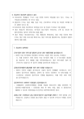 6. 유승희의 청년정책 설문조사 결과
• 아르바이트 학생들의 71%가 시급 5천원 이하의 저임금을 받고 있고, 13%는 최
  저임금(4,320원)에도 못 미치고 있음.
• 응답자의 21%는 임금 체불, 임금 삭감, 근로계약서 미작성 등 부당한 대우를 받
  은 경험이 있다고 함.
• 아르바이트 환경 개선책으로 최저임금 준수 및 인상이 72.8%로 가장 많았음.
• 청년 취업난의 원인으로는 대기업과 중소기업의 격차(42%), 스펙 등 과도한 채
  용조건(28%), 일자리 부족(18%) 등을 꼽음.
• 청년 취업난 해소방안으로는 기업 채용인원 확대(46%), 청년 취업 인턴제 확대
  (19%), 청년 취업 프로그램 확대(14%), 청년 의무고용 할당제(14%), 청년층의 창업지
  원(5%) 등을 꼽음.




 7. 유승희의 정책제안


 ①대기업의 청년 의무고용 할당제 실시로 청년 채용인원을 늘리겠습니다.
 - 300인 이상 대기업에서 청년층이 차지하는 비중은 점차 감소하는 추세입니
   다. 이를 만회하기 위해 300인 이상 대기업의 채용 시 3~5%가량은 청년층
   을 대상으로 추가 채용할 것을 의무화하겠습니다. 청년 의무고용은 필히 정
   규직이거나 일정기간 후 정규직 전환을 담보하도록 하겠습니다.


 ②청년인턴채용제 활성화를 위한 세제 지원을 하겠습니다.
 - 해마다 인턴의 비율은 증가하는데 그들의 정규직 전환률은 미미합니다. 대기
   업에서 일시적으로 채용하는 경력직 및 대규모 인턴에서 10~30%가량을 우
   수사원으로 선정하여 정규직으로 전환을 활성화하고, 이를 위한 세제 지원
   을 강구하겠습니다.


 ③군복무자의 사회복귀 지원금을 도입하겠습니다.
 - 사병들에게 사회복귀지원통장 계좌를 개설해 제대시까지 매월 30만원씩 적
  립하여(21개월*30만원 = 630만원) 제대 후 복학, 취업, 창업 시 종잣돈으로
  활용할 수 있도록 지원하겠습니다.(민주당 보편적복지특위안 참고)


 ④중소기업 기피현상과 중소기업․대기업간의 임금격차를 완화하기 위한 방안을 고민
   하겠습니다. 건실하고 안정된 중소기업이 생길 수 있도록 다각도의 지원을 고민하
   겠습니다.
 