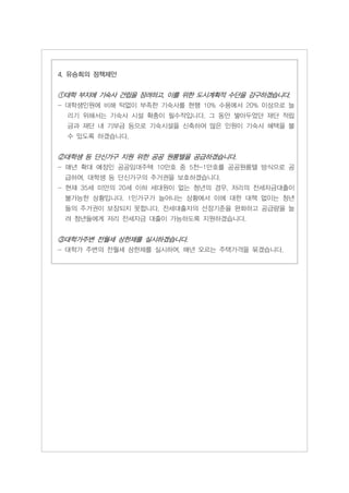 4. 유승희의 정책제안


①대학 부지에 기숙사 건립을 장려하고, 이를 위한 도시계획적 수단을 강구하겠습니다.
- 대학생인원에 비해 턱없이 부족한 기숙사를 현행 10% 수용에서 20% 이상으로 늘
 리기 위해서는 기숙사 시설 확충이 필수적입니다. 그 동안 쌓아두었던 재단 적립
 금과 재단 내 기부금 등으로 기숙시설을 신축하여 많은 인원이 기숙사 혜택을 볼
 수 있도록 하겠습니다.


②대학생 등 단신가구 지원 위한 공공 원룸텔을 공급하겠습니다.
- 매년 확대 예정인 공공임대주택 10만호 중 5천-1만호를 공공원룸텔 방식으로 공
 급하여, 대학생 등 단신가구의 주거권을 보호하겠습니다.
- 현재 35세 미만의 20세 이하 세대원이 없는 청년의 경우, 저리의 전세자금대출이
 불가능한 상황입니다. 1인가구가 늘어나는 상황에서 이에 대한 대책 없이는 청년
 들의 주거권이 보장되지 못합니다. 전세대출자의 선정기준을 완화하고 공급량을 늘
 려 청년들에게 저리 전세자금 대출이 가능하도록 지원하겠습니다.


③대학가주변 전월세 상한제를 실시하겠습니다.
- 대학가 주변의 전월세 상한제를 실시하여, 매년 오르는 주택가격을 묶겠습니다.
 