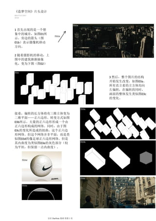 《盗梦空间》片头设计
2011年5月19日
14:53



                                     图01a

1 首先出现的是一个想
象中的城市，如图01所
                   图01b
示。旁边的箭头（图
01b）表示摄像机移动
方向。

2 随着摄影机的移动，上
图中的建筑渐渐抽象
化，变为下图（图02）

图02

                                                   3 然后，整个图片的结构
                                                   开始发生改变，如图03a。
                                                   所有直立着的立方体均向
                                                   左偏转，在偏转的同时，
                                                   画面的整体发生类似图03c
                                                   的变化。


                                            图03a

接着，偏转的长方体将有三维立体变为
二维平面——正六边形。转变方式如图
03b所示。大量的正六边形形成一个由
正六边形构成的网络。同时，由于图
03c的变化所造成的扭曲，这个正六边
形网络。但这个网络并非平面，而是类
似图03d的像足球正六边形网络。但是
                                            图03b
其内曲度为类似图03e的灰色部分（较
为平坦，但保留一点内曲度）。                              图03b




      图03d




                                            图03c


      图03e




              分区 OneNote 指南 的第 1 页
 
