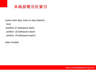 www.oracledatabase12g.com www.oracledatabase12g.com www.oracledatabase12g.com www.oracledatabase12g.com www.oracledatabase12g.com www.oracledatabase12g.com 本地前缀分区索引 create index dept_index on dept (deptno) local (partition d1 tablespace dept2, partition  d2 tablespace dept3, partition  d3 tablespace dept1); Index Created. 