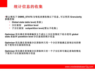 www.oracledatabase12g.com www.oracledatabase12g.com www.oracledatabase12g.com www.oracledatabase12g.com www.oracledatabase12g.com www.oracledatabase12g.com 统计信息的收集 默认情况下 DBMS_STATS 为每张表都收集以下信息 , 可以利用 Granularity 参数控制 Global stats table level( 表级 ) 分区级别  partition level  子分区级别  subpartition level( 默认不收集 ) Optimizer 优化器在查询接触到 2 个或以上分区的情况下结合使用 global stats 表级和 paratition level 分区级别的统计信息 Optimizer 优化器在查询做分区排除和只用一个分区即能满足查询访问的情况下使用分区级别的信息 Optimizer 优化器在查询做分区排除和只有一个子分区即可满足查询的情况下使用子分区级别的统计信息 