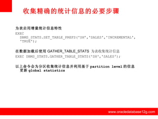 www.oracledatabase12g.com www.oracledatabase12g.com www.oracledatabase12g.com www.oracledatabase12g.com www.oracledatabase12g.com www.oracledatabase12g.com 收集精确的统计信息的必要步骤 为表启用增量统计信息特性 EXEC DBMS_STATS.SET_TABLE_PREFS('SH’,'SALES','INCREMENTAL','TRUE'); 在数据加载后使用 GATHER_TABLE_STATS  为表收集统计信息 EXEC DBMS_STATS.GATHER_TABLE_STATS('SH','SALES'); 以上命令会为分区收集统计信息并利用基于 partition level 的信息更新 global statistics 
