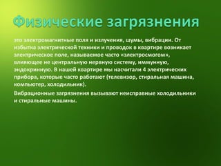 это электромагнитные поля и излучения, шумы, вибрации. От избытка электрической техники и проводок в квартире возникает электрическое поле, называемое часто «электросмогом», влияющее не центральную нервную систему, иммунную, эндокринную. В нашей квартире мы насчитали 4 электрических прибора, которые часто работают (телевизор, стиральная машина, компьютер, холодильник). Вибрационные загрязнения вызывают неисправные холодильники и стиральные машины. 