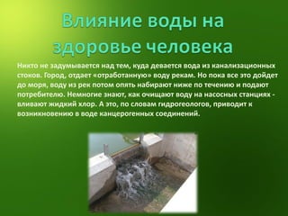Никто не задумывается над тем, куда девается вода из канализационных стоков. Город, отдает «отработанную» воду рекам. Но пока все это дойдет до моря, воду из рек потом опять набирают ниже по течению и подают потребителю. Немногие знают, как очищают воду на насосных станциях - вливают жидкий хлор. А это, по словам гидрогеологов, приводит к возникновению в воде канцерогенных соединений.  
