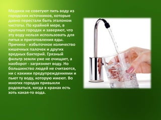 Медики не советуют пить воду из городских источников, которые давно перестали быть эталоном чистоты. По крайней мере, в крупных городах и заверяют, что эту воду нельзя использовать для питья и приготовления еды. Причина - избыточное количество кишечных палочек и других вредных бактерий. Грязный фильтр земли уже не очищает, а наоборот - загрязняет воду. Но большинство людей не считаются, ни с какими предупреждениями и пьют ту воду, которую имеют. Во многих городах привыкли радоваться, когда в кранах есть хоть какая-то вода.  