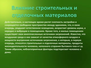 Действительно, в настоящее время растет плотность застройки и сокращается свободное пространство между зданиями, что, в свою очередь, ухудшает естественное освещение, возрастает уровень шума, а нередко и вибрации в помещениях. Кроме того, в жилых помещениях существуют свои многочисленные источники загрязнений. Известно, что воздушная среда в них зависит от качества атмосферного воздуха и мощности внутренних источников загрязнения, к которым, в первую очередь, относятся строительные и отделочные материалы, продукты жизнедеятельности человека, неполного сгорания бытового газа и т.д. Таким образом, неблагоприятные факторы подстерегают человека и дома.  