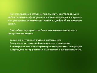 Все исследования имели целью выявить благоприятные и неблагоприятные факторы в экосистеме квартиры и устранить или уменьшить влияние негативных воздействий на здоровье семьи. При работе над проектом были использованы простые и доступные методики: оценка внутренней отделки помещения; изучение естественной освещенности квартиры; измерение и оценка параметров микроклимата квартиры;  проведен обзор растений, имеющихся в данной квартире. 