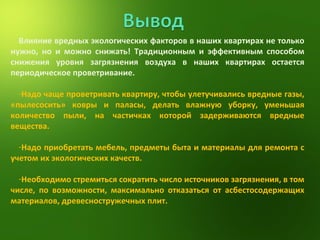 Влияние вредных экологических факторов в наших квартирах не только нужно, но и можно снижать! Традиционным и эффективным способом снижения уровня загрязнения воздуха в наших квартирах остается периодическое проветривание. Надо чаще проветривать квартиру, чтобы улетучивались вредные газы, «пылесосить» ковры и паласы, делать влажную уборку, уменьшая количество пыли, на частичках которой задерживаются вредные вещества. Надо приобретать мебель, предметы быта и материалы для ремонта с учетом их экологических качеств. Необходимо стремиться сократить число источников загрязнения, в том числе, по возможности, максимально отказаться от асбестосодержащих материалов, древесностружечных плит. 