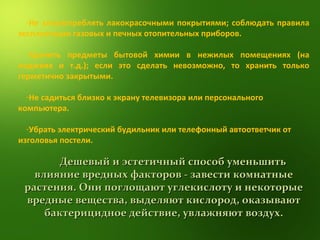 Не злоупотреблять лакокрасочными покрытиями; соблюдать правила эксплуатации газовых и печных отопительных приборов. Хранить предметы бытовой химии в нежилых помещениях (на лоджиях и т.д.); если это сделать невозможно, то хранить только герметично закрытыми. Не садиться близко к экрану телевизора или персонального компьютера. Убрать электрический будильник или телефонный автоответчик от изголовья постели. Дешевый и эстетичный способ уменьшить влияние вредных факторов - завести комнатные растения. Они поглощают углекислоту и некоторые вредные вещества, выделяют кислород, оказывают бактерицидное действие, увлажняют воздух. 