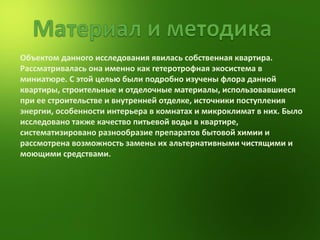 Объектом данного исследования явилась собственная квартира. Рассматривалась она именно как гетеротрофная экосистема в миниатюре. C этой целью были подробно изучены флора данной квартиры, строительные и отделочные материалы, использовавшиеся при ее строительстве и внутренней отделке, источники поступления энергии, особенности интерьера в комнатах и микроклимат в них. Было исследовано также качество питьевой воды в квартире, систематизировано разнообразие препаратов бытовой химии и  рассмотрена возможность замены их альтернативными чистящими и моющими средствами.   