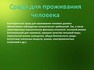 Благоприятная среда для проживания человека должна обеспечивать соблюдение гигиенических требований. Так, к числу лимитирующих экологических факторов относятся: тепловой режим (оптимальный для человека), хорошее качество питьевой воды, нормальный режим освещения, общая безопасность среды (отсутствие токсичных веществ, шумов, электромагнитных излучений и др.). 