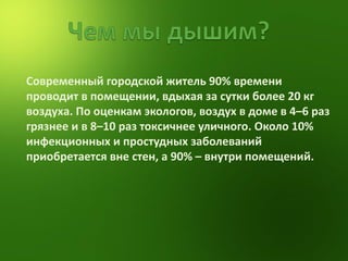 Современный городской житель 90% времени проводит в помещении, вдыхая за сутки более 20 кг воздуха. По оценкам экологов, воздух в доме в 4–6 раз грязнее и в 8–10 раз токсичнее уличного. Около 10% инфекционных и простудных заболеваний приобретается вне стен, а 90% – внутри помещений. 
