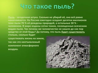 Пыль  - загадочная штука. Сколько не убирай её, она всё равно накапливается. На Россию ежегодно оседают десятки миллионов тонн пыли 70 % её рождены природой, а остальные 30 % - человеком. В мире изданы сотни томов, посвященных всяческим видам пыли. Так почему же человечество не нашло до сих пор средство от этой беды? Да потому, что пыль  будет существовать  столько, сколько будет  существовать жизнь на земле,  так как это неотъемлемый  компонент атмосферного  воздуха. 