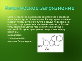 Самое серьёзное химическое загрязнение в квартире испытывает кухня. В исследуемой квартире поставлена газовая плита, а это значит, что в воздух периодически поступают продукты неполного сгорания газа. Кроме того, возможна утечка газа из сочленений труб и вентилей. В случае пригорания пищи в атмосферу квартиры  выделяются  углеводороды,  включая бензапирен . 