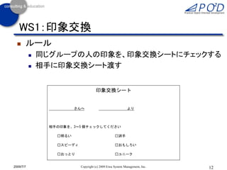 WS1：印象交換
      ルール
              同じグループの人の印象を、印象交換シートにチェックする
              相手に印象交換シート渡す


                                     印象交換シート


                         さんへ                                より




                相手の印象を、3～5 個チェックしてください

                  □明るい                             □派手

                  □スピーディ                           □おもしろい

                  □おっとり                            □ユニーク

                  □クール                             □楽天的
2009/7/7                   Copyright (c) 2009 Eiwa System Management, Inc.   12
 